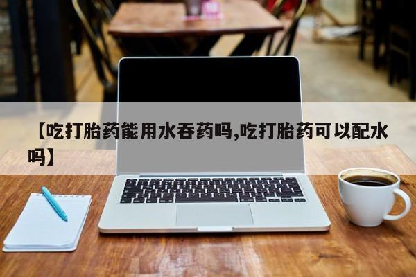 网上卖打胎药的微信号【吃打胎药能用水吞药吗,吃打胎药可以配水吗】
