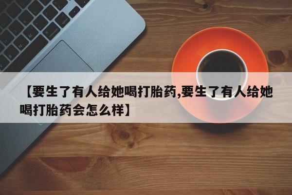 网上卖打胎药的微信号【要生了有人给她喝打胎药,要生了有人给她喝打胎药会怎么样】