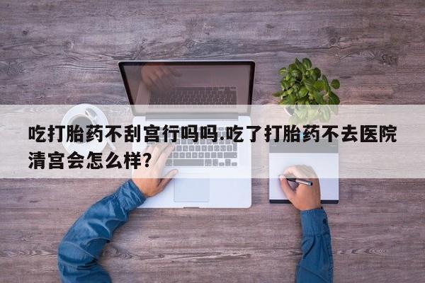 网上卖打胎药的微信号吃打胎药不刮宫行吗吗.吃了打胎药不去医院清宫会怎么样？