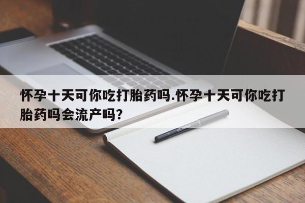网上卖打胎药的微信号怀孕十天可你吃打胎药吗.怀孕十天可你吃打胎药吗会流产吗？