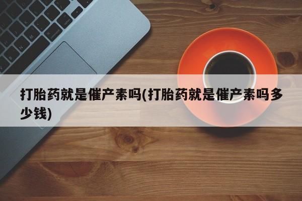 网上卖打胎药的微信号打胎药就是催产素吗(打胎药就是催产素吗多少钱)