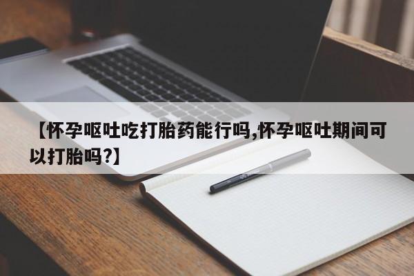 网上卖打胎药的微信号【怀孕呕吐吃打胎药能行吗,怀孕呕吐期间可以打胎吗?】
