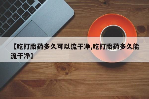 网上卖打胎药的微信号【吃打胎药多久可以流干净,吃打胎药多久能流干净】