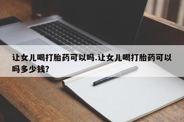 网上卖打胎药的微信号让女儿喝打胎药可以吗.让女儿喝打胎药可以吗多少钱？