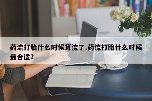 网上卖打胎药的微信号药流打胎什么时候算流了.药流打胎什么时候最合适？