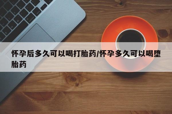 网上卖打胎药的微信号怀孕后多久可以喝打胎药/怀孕多久可以喝堕胎药