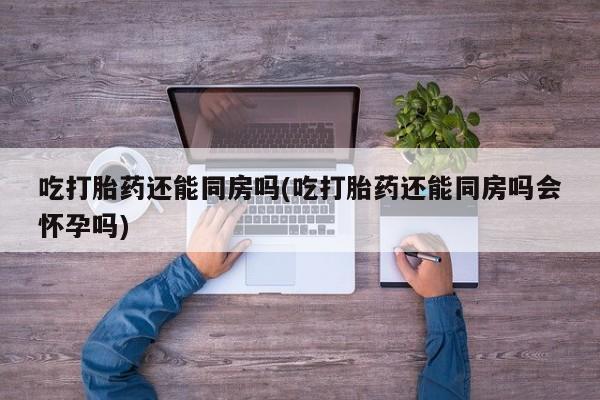 网上卖打胎药的微信号吃打胎药还能同房吗(吃打胎药还能同房吗会怀孕吗)