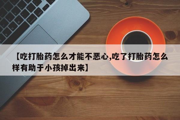 网上卖打胎药的微信号【吃打胎药怎么才能不恶心,吃了打胎药怎么样有助于小孩掉出来】