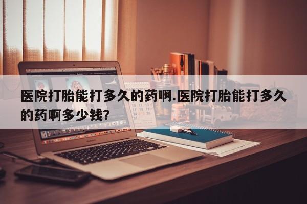 网上卖打胎药的微信号医院打胎能打多久的药啊.医院打胎能打多久的药啊多少钱？