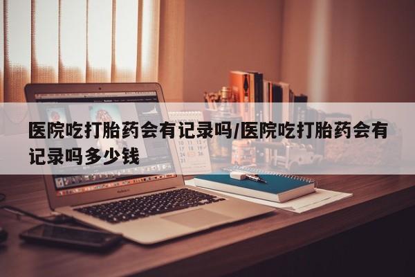 网上卖打胎药的微信号医院吃打胎药会有记录吗/医院吃打胎药会有记录吗多少钱