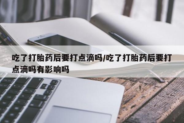 网上卖打胎药的微信号吃了打胎药后要打点滴吗/吃了打胎药后要打点滴吗有影响吗
