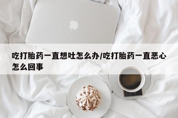 网上卖打胎药的微信号吃打胎药一直想吐怎么办/吃打胎药一直恶心怎么回事