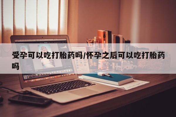 网上卖打胎药的微信号受孕可以吃打胎药吗/怀孕之后可以吃打胎药吗