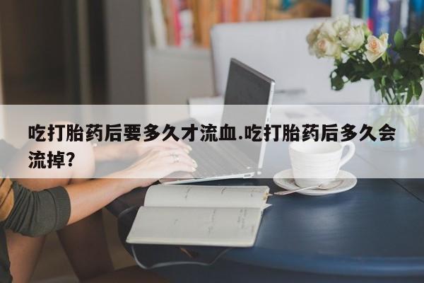 网上卖打胎药的微信号吃打胎药后要多久才流血.吃打胎药后多久会流掉？
