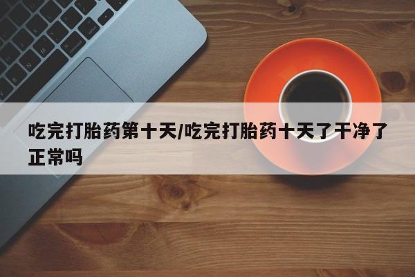 网上卖打胎药的微信号吃完打胎药第十天/吃完打胎药十天了干净了正常吗