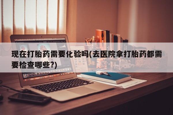 网上卖打胎药的微信号现在打胎药需要化验吗(去医院拿打胎药都需要检查哪些?)