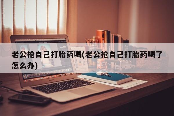 网上卖打胎药的微信号老公抢自己打胎药喝(老公抢自己打胎药喝了怎么办)
