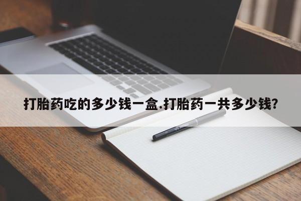 网上卖打胎药的微信号打胎药吃的多少钱一盒.打胎药一共多少钱？