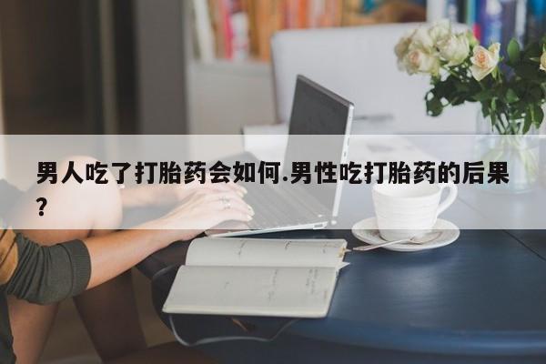 网上卖打胎药的微信号男人吃了打胎药会如何.男性吃打胎药的后果？