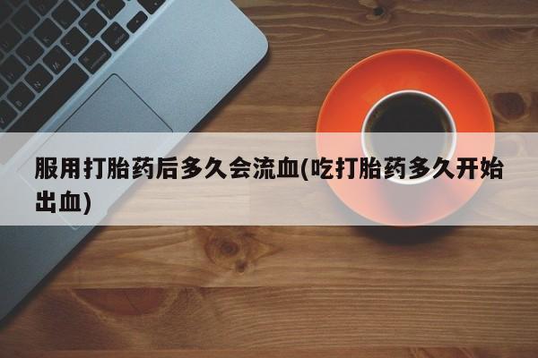网上卖打胎药的微信号服用打胎药后多久会流血(吃打胎药多久开始出血)