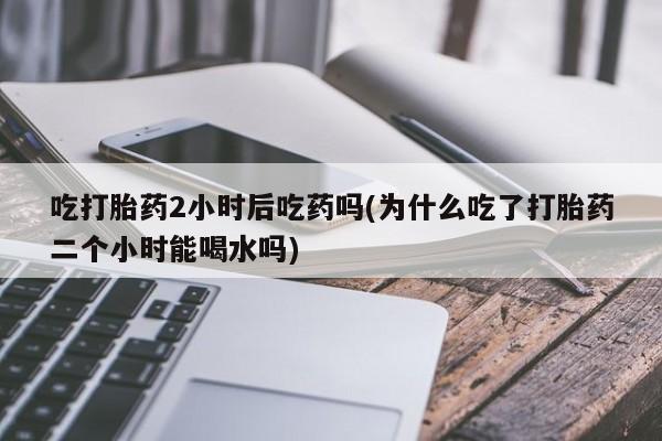 网上卖打胎药的微信号吃打胎药2小时后吃药吗(为什么吃了打胎药二个小时能喝水吗)