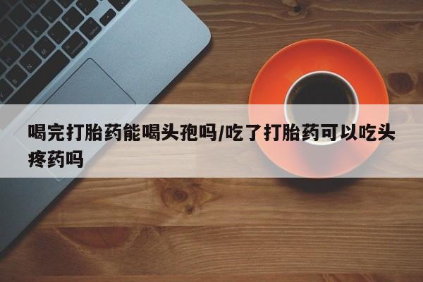网上卖打胎药的微信号喝完打胎药能喝头孢吗/吃了打胎药可以吃头疼药吗