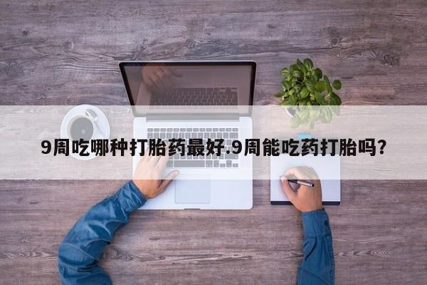 网上卖打胎药的微信号9周吃哪种打胎药最好.9周能吃药打胎吗？