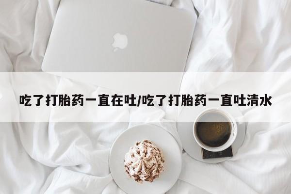 网上卖打胎药的微信号吃了打胎药一直在吐/吃了打胎药一直吐清水