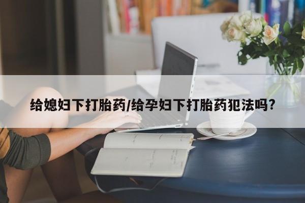 网上卖打胎药的微信号给媳妇下打胎药/给孕妇下打胎药犯法吗?
