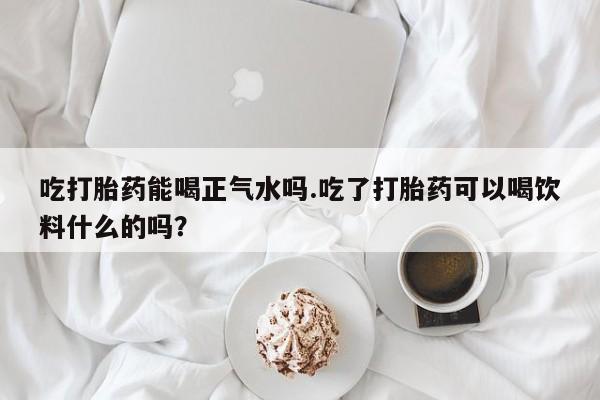 网上卖打胎药的微信号吃打胎药能喝正气水吗.吃了打胎药可以喝饮料什么的吗？
