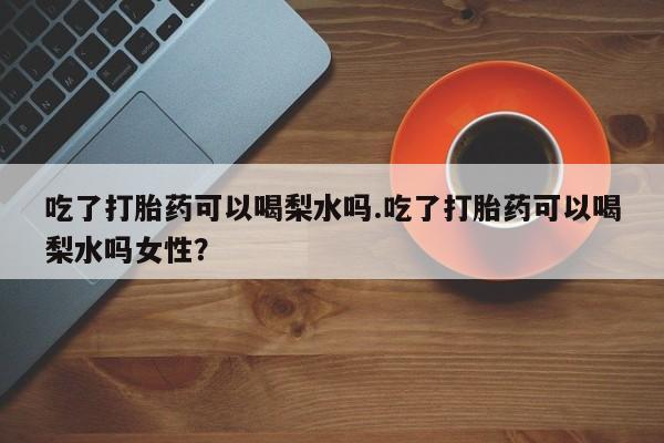 网上卖打胎药的微信号吃了打胎药可以喝梨水吗.吃了打胎药可以喝梨水吗女性？