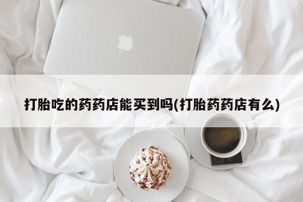 网上卖打胎药的微信号打胎吃的药药店能买到吗(打胎药药店有么)