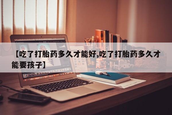 网上卖打胎药的微信号【吃了打胎药多久才能好,吃了打胎药多久才能要孩子】
