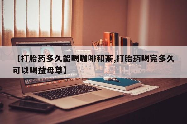 网上卖打胎药的微信号【打胎药多久能喝咖啡和茶,打胎药喝完多久可以喝益母草】