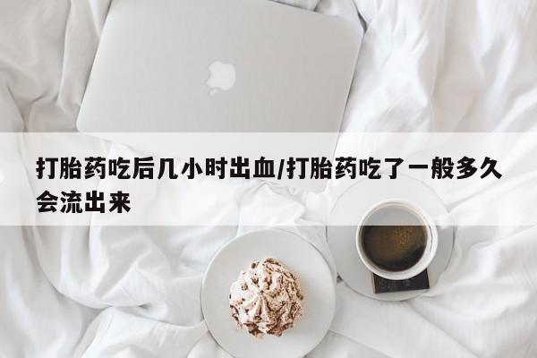 网上卖打胎药的微信号打胎药吃后几小时出血/打胎药吃了一般多久会流出来