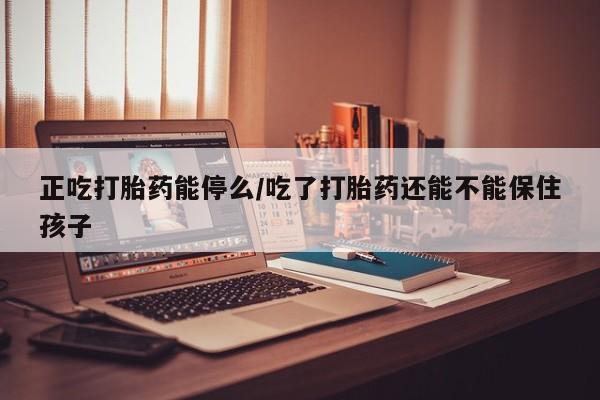 网上卖打胎药的微信号正吃打胎药能停么/吃了打胎药还能不能保住孩子