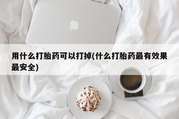 网上卖打胎药的微信号用什么打胎药可以打掉(什么打胎药最有效果最安全)