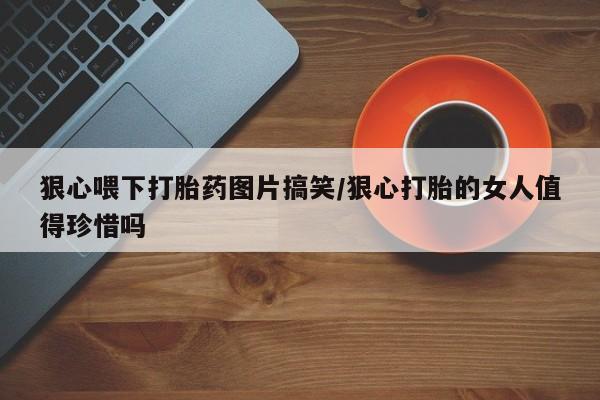 网上卖打胎药的微信号狠心喂下打胎药图片搞笑/狠心打胎的女人值得珍惜吗