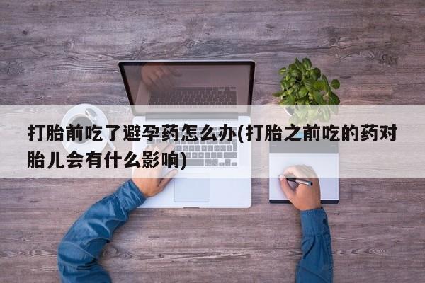网上卖打胎药的微信号打胎前吃了避孕药怎么办(打胎之前吃的药对胎儿会有什么影响)