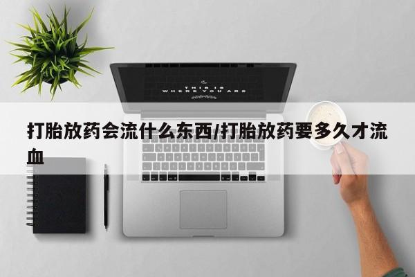 网上卖打胎药的微信号打胎放药会流什么东西/打胎放药要多久才流血