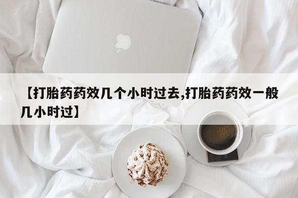 网上卖打胎药的微信号【打胎药药效几个小时过去,打胎药药效一般几小时过】