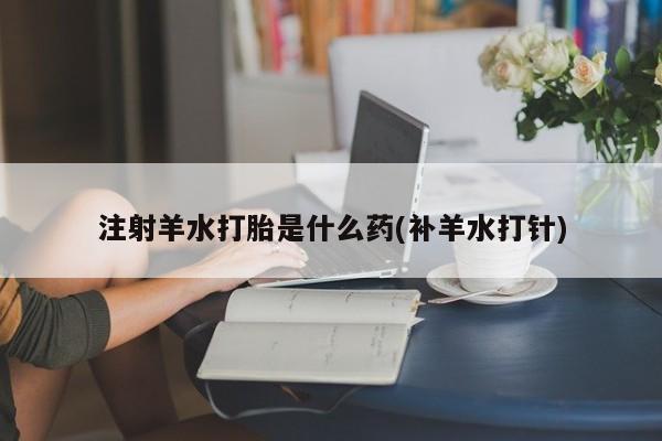 网上卖打胎药的微信号注射羊水打胎是什么药(补羊水打针)