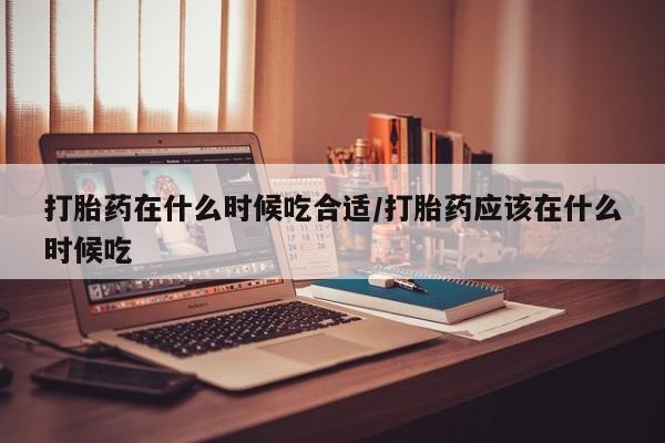 网上卖打胎药的微信号打胎药在什么时候吃合适/打胎药应该在什么时候吃