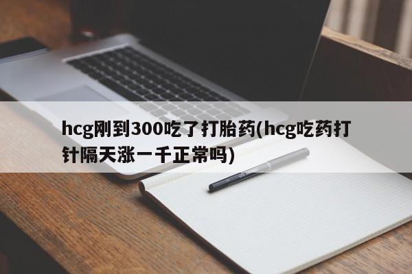 网上卖打胎药的微信号hcg刚到300吃了打胎药(hcg吃药打针隔天涨一千正常吗)