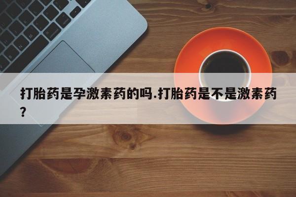 网上卖打胎药的微信号打胎药是孕激素药的吗.打胎药是不是激素药？