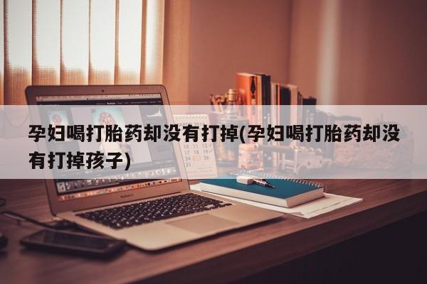 网上卖打胎药的微信号孕妇喝打胎药却没有打掉(孕妇喝打胎药却没有打掉孩子)