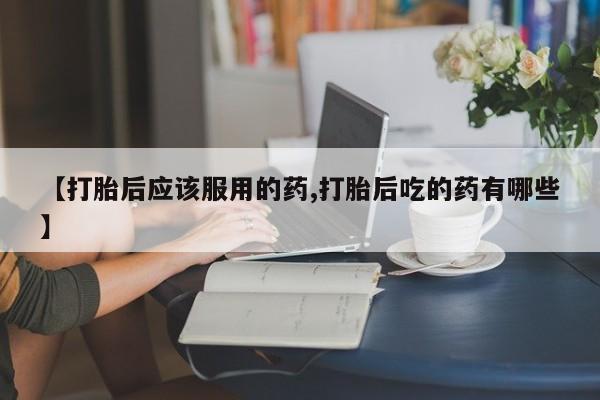 网上卖打胎药的微信号【打胎后应该服用的药,打胎后吃的药有哪些】