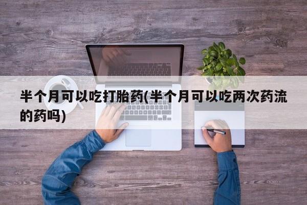 网上卖打胎药的微信号半个月可以吃打胎药(半个月可以吃两次药流的药吗)