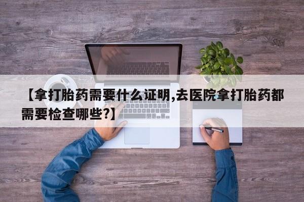 网上卖打胎药的微信号【拿打胎药需要什么证明,去医院拿打胎药都需要检查哪些?】