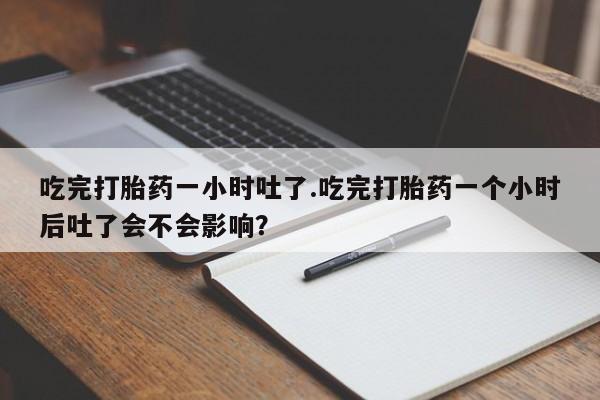 网上卖打胎药的微信号吃完打胎药一小时吐了.吃完打胎药一个小时后吐了会不会影响？